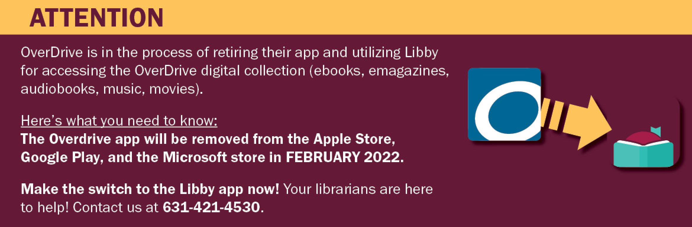 Attention. OverDrive is in the process of retiring their app and utilizing Libby for accessing the OverDrive digital collection (ebooks, emagazines, audiobooks, music, movies). Here’s what you need to know: The Overdrive app will be removed from the Apple Store, Google Play, and the Microsoft store in FEBRUARY 2022. Make the switch to the Libby app now! Your librarians are here to help! Contact us at 631-421-4530.