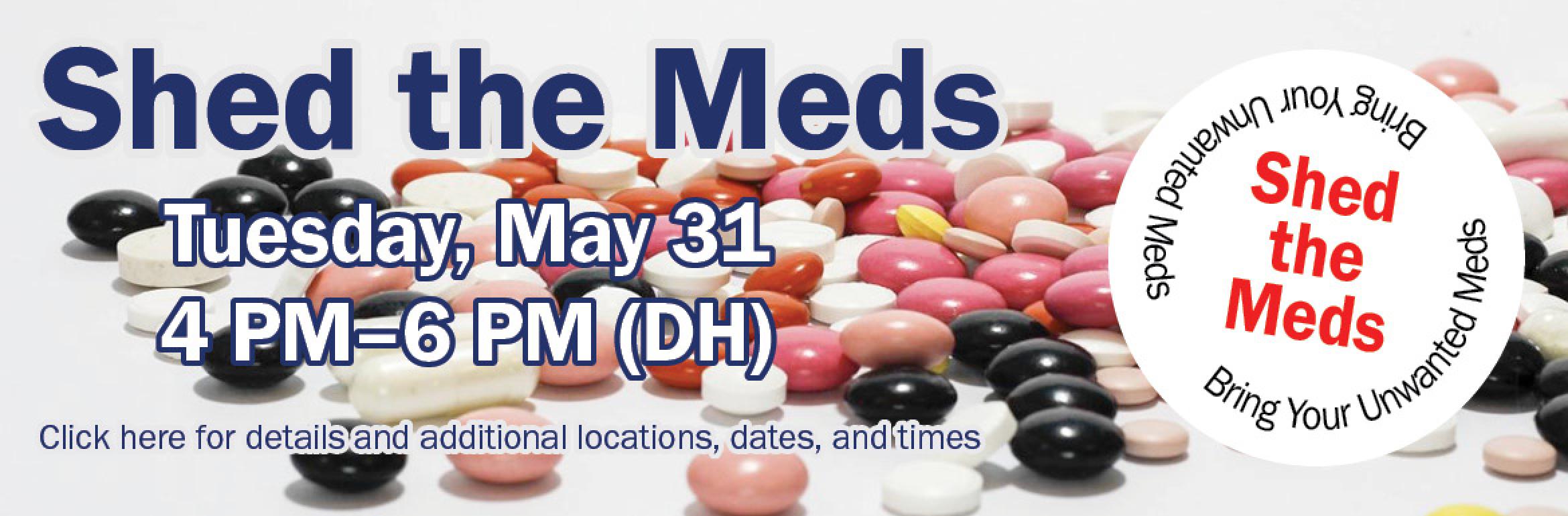 Shed the Meds. [Image of various pills in the background.] Tuesday, May 31. 4 PM–6 PM (DH). Click here for details and additional locations, dates, and times. [A circle on the right reads, "Shed the Meds. Bring Your Unwanted Meds."]