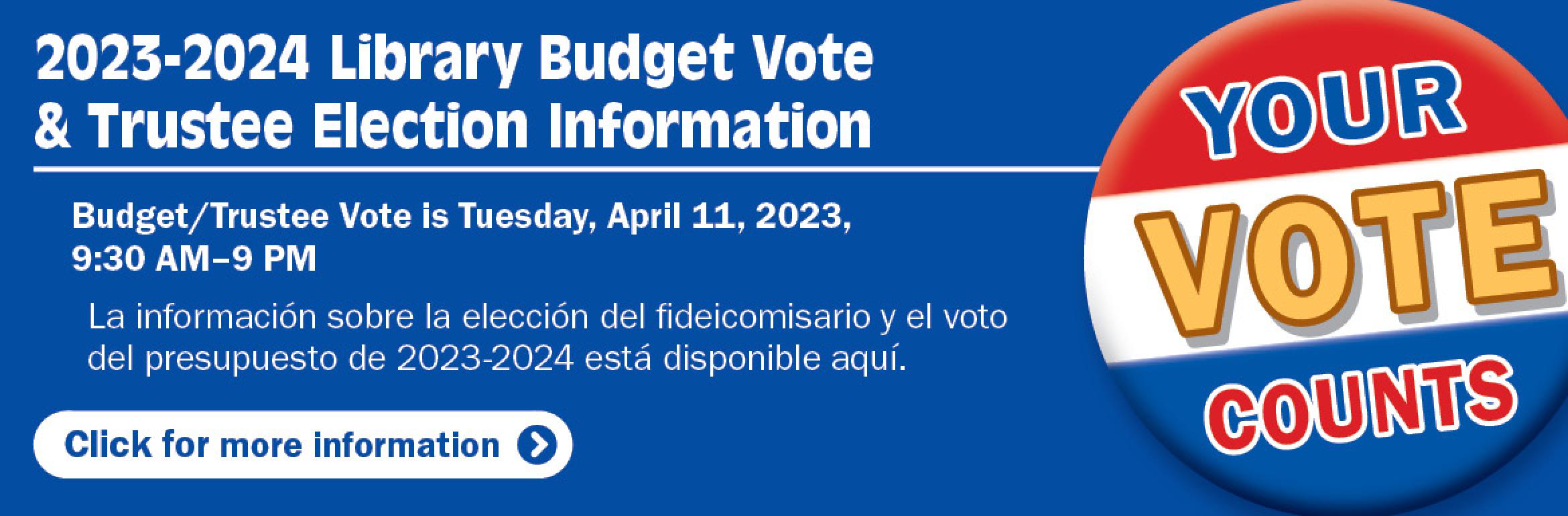 2023-2024 Library Budget Vote & Trustee Election Information. Budget/Trustee Vote is Tuesday, April 11, 2023, 9:30 AM–9 PM. La información sobre la elección del fideicomisario y el voto del presupuesto de 2023-2024 está disponible aquí. Your vote counts. Click for more information.