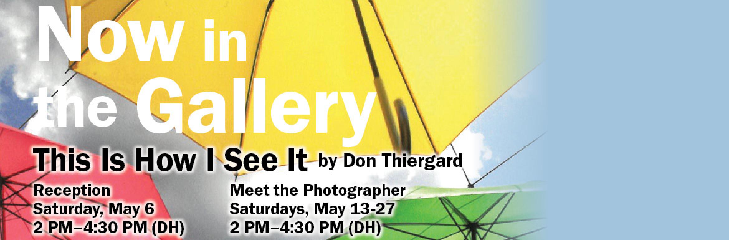 Now in the Gallery. This Is How I See It by Don Thiergard. Reception. Saturday, May 6. 2 PM–4:30 PM (DH). Meet the Photographer. Saturdays, May 13-27. 2 PM–4:30 PM (DH).