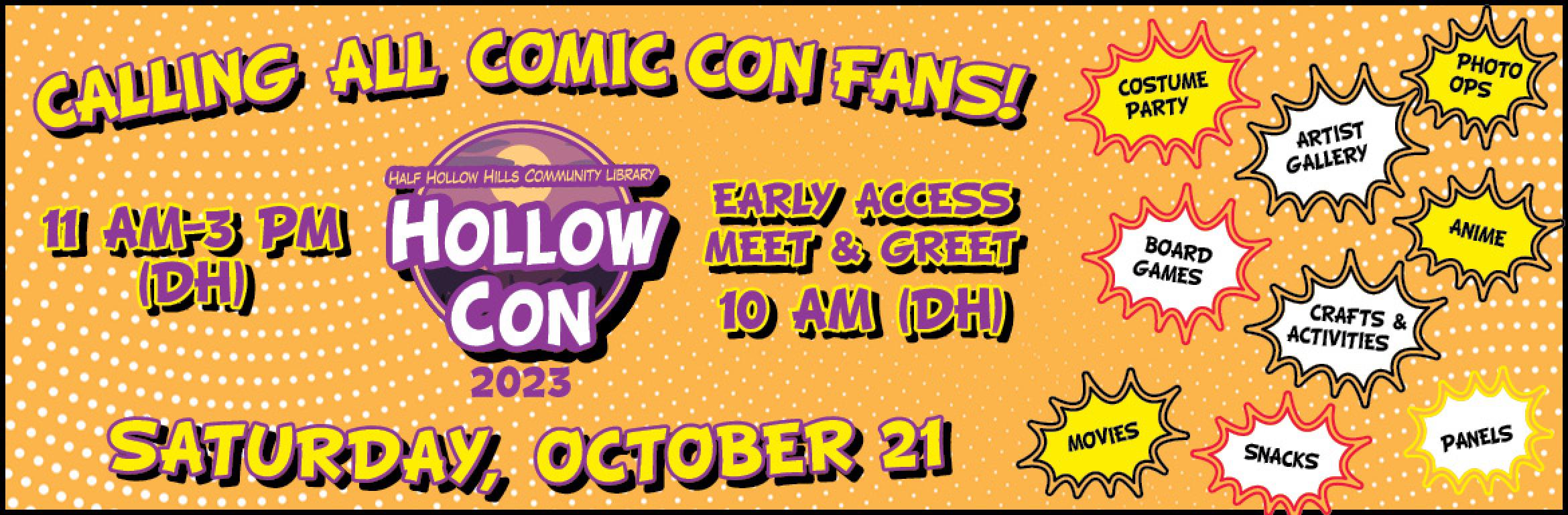 Calling all Comic Con fans! Half Hollow Hills Community Library HollowCon 2023. 11 AM–3 PM (DH). Early Access Meet & Greet 10 AM (DH). Saturday, October 21. Costume Party. Artist Gallery. Photo Ops. Board Games. Crafts & Activities. Anime. Movies. Snacks. Panels.