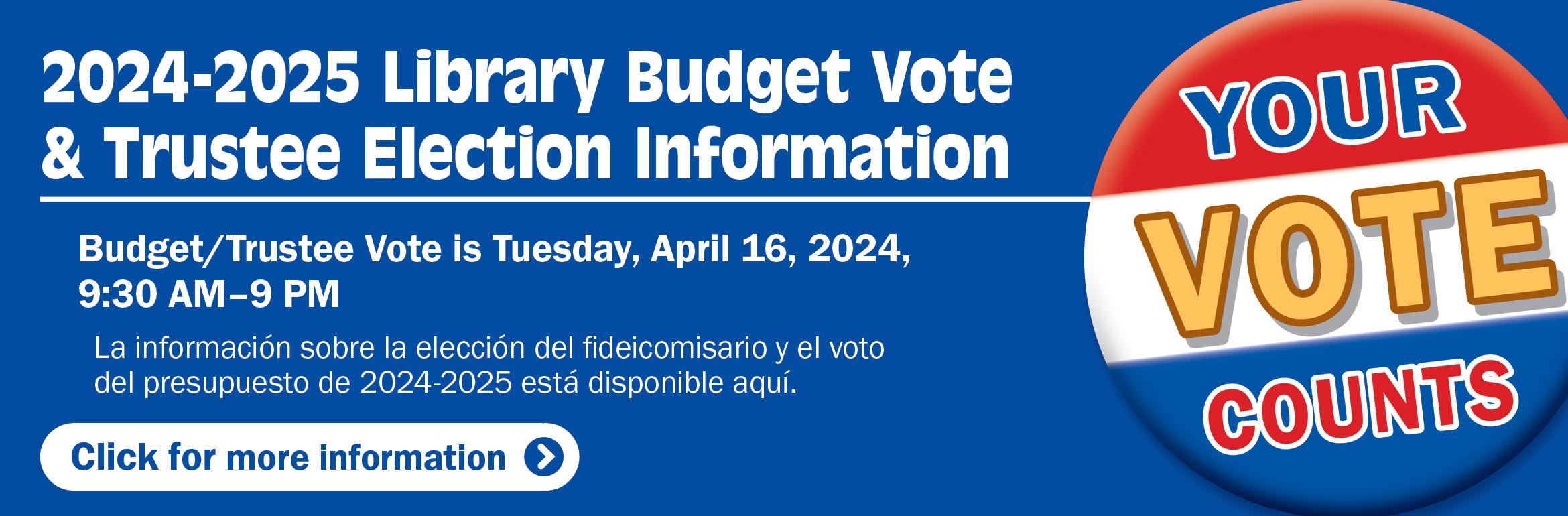 2024-2025 Library Budget Vote & Trustee Election Information. Budget/Trustee Vote is Tuesday, April 16, 2024, 9:30 AM–9 PM. La información sobre la elección del fideicomisario y el voto del presupuesto de 2023-2024 está disponible aquí. Your vote counts. Click for more information.